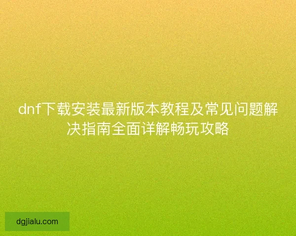 dnf下载安装最新版本教程及常见问题解决指南全面详解畅玩攻略