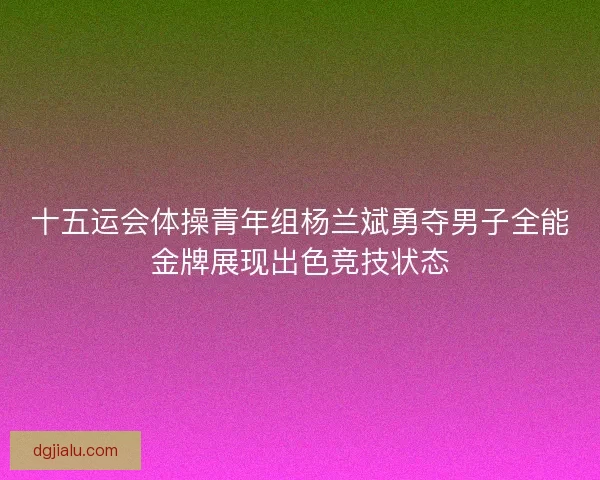 十五运会体操青年组杨兰斌勇夺男子全能金牌展现出色竞技状态