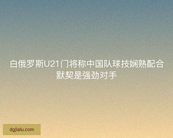 白俄罗斯U21门将称中国队球技娴熟配合默契是强劲对手
