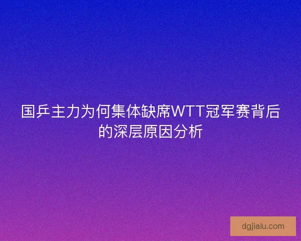 国乒主力为何集体缺席WTT冠军赛背后的深层原因分析