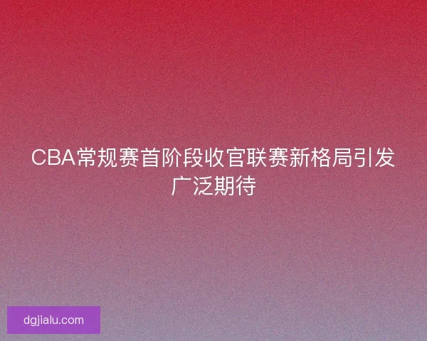 CBA常规赛首阶段收官联赛新格局引发广泛期待