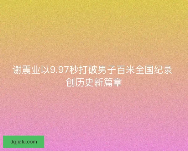 谢震业以9.97秒打破男子百米全国纪录 创历史新篇章
