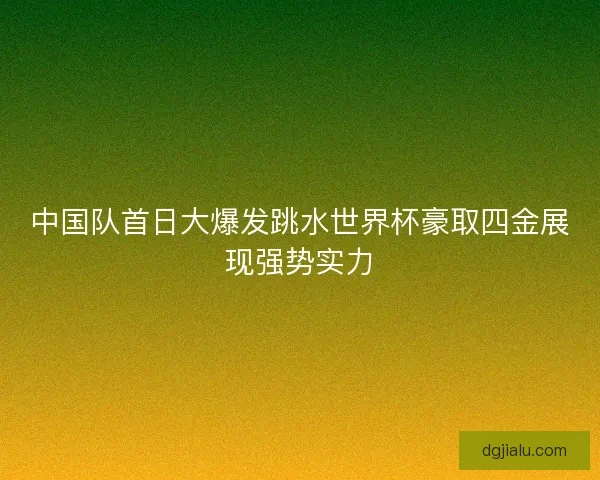 中国队首日大爆发跳水世界杯豪取四金展现强势实力