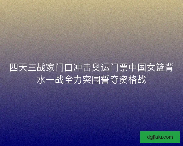 四天三战家门口冲击奥运门票中国女篮背水一战全力突围誓夺资格战