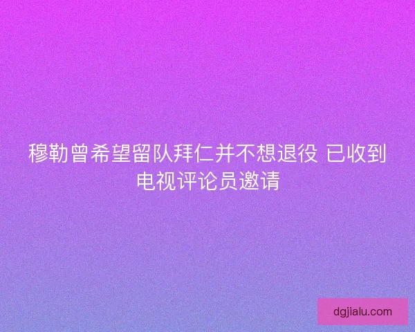 穆勒曾希望留队拜仁并不想退役 已收到电视评论员邀请