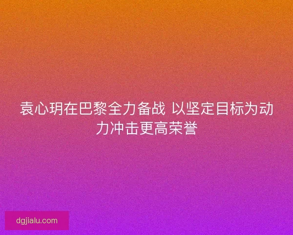 袁心玥在巴黎全力备战 以坚定目标为动力冲击更高荣誉