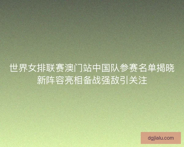 世界女排联赛澳门站中国队参赛名单揭晓新阵容亮相备战强敌引关注