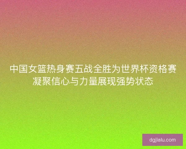 中国女篮热身赛五战全胜为世界杯资格赛凝聚信心与力量展现强势状态