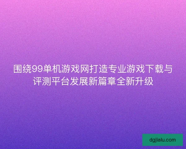 围绕99单机游戏网打造专业游戏下载与评测平台发展新篇章全新升级
