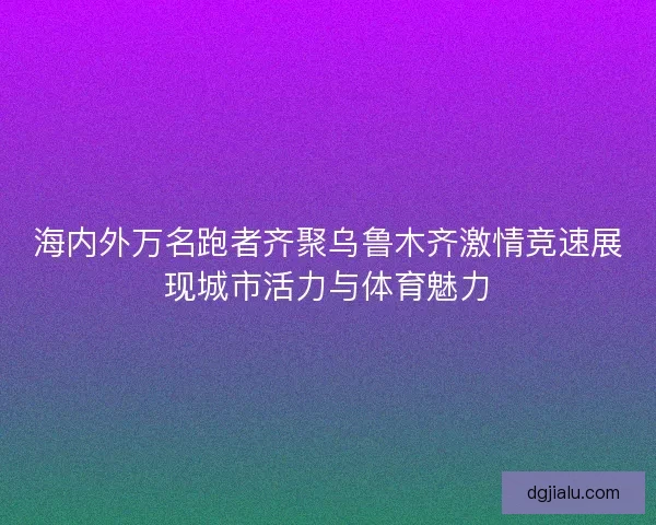 海内外万名跑者齐聚乌鲁木齐激情竞速展现城市活力与体育魅力
