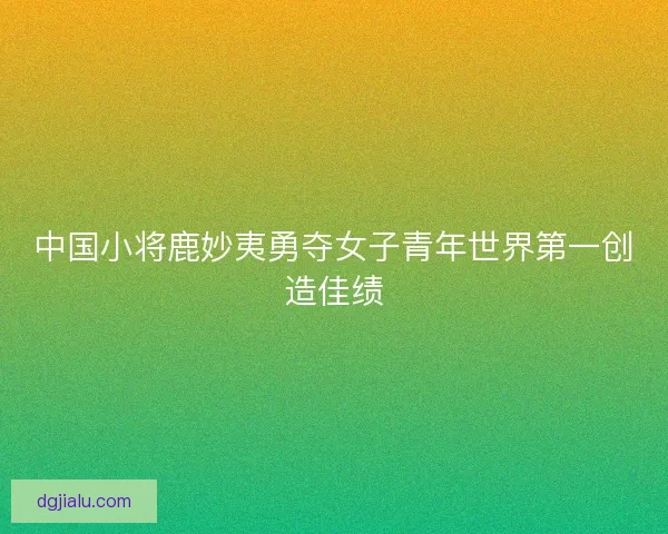 中国小将鹿妙夷勇夺女子青年世界第一创造佳绩