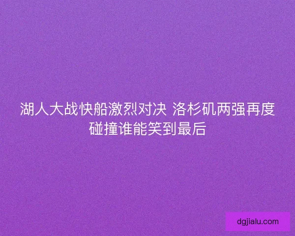 湖人大战快船激烈对决 洛杉矶两强再度碰撞谁能笑到最后