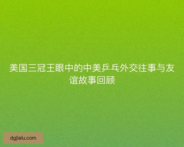 美国三冠王眼中的中美乒乓外交往事与友谊故事回顾