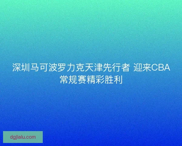 深圳马可波罗力克天津先行者 迎来CBA常规赛精彩胜利