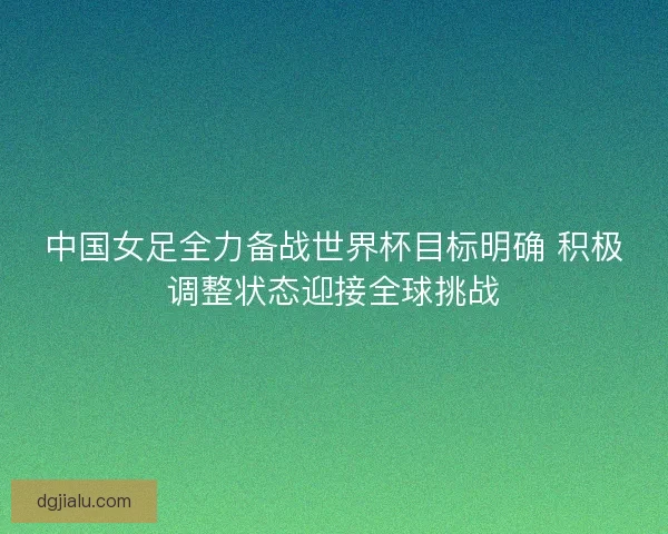 中国女足全力备战世界杯目标明确 积极调整状态迎接全球挑战