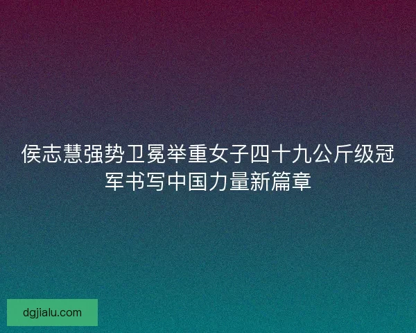 侯志慧强势卫冕举重女子四十九公斤级冠军书写中国力量新篇章
