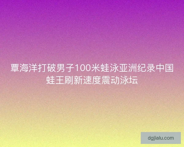 覃海洋打破男子100米蛙泳亚洲纪录中国蛙王刷新速度震动泳坛 覃海洋打破男子100米蛙泳亚洲纪录中国蛙王刷新速度震动泳坛