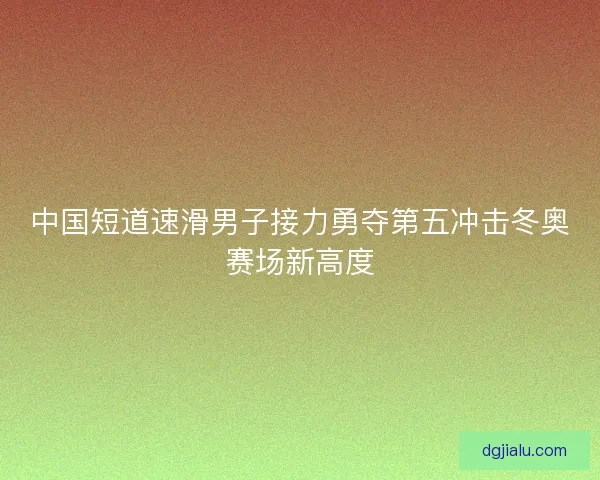 中国短道速滑男子接力勇夺第五冲击冬奥赛场新高度 中国短道速滑男子接力勇夺第五冲击冬奥赛场新高度
